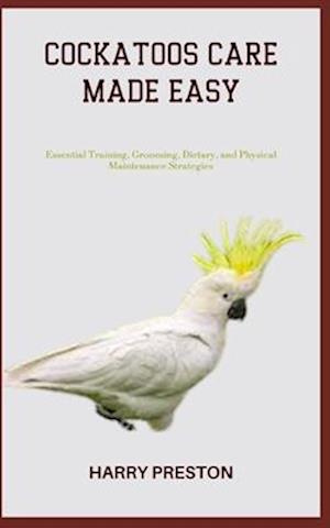 COCKATOOS CARE MADE EASY: Essential Training, Grooming, Dietary, and Physical Maintenance Strategies