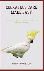 COCKATOOS CARE MADE EASY: Essential Training, Grooming, Dietary, and Physical Maintenance Strategies 