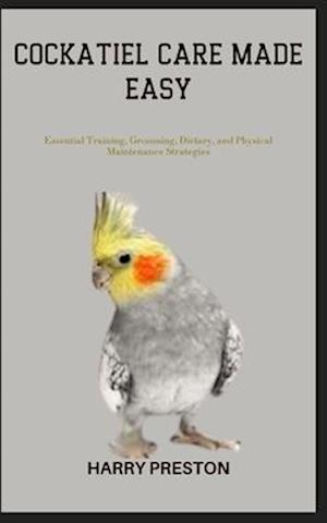 COCKATIEL CARE MADE EASY: Essential Training, Grooming, Dietary, and Physical Maintenance Strategies