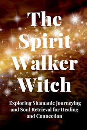 The Spirit Walker Witch: Exploring Shamanic Journeying and Soul Retrieval for Healing and Connection
