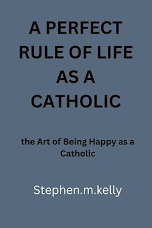 A PERFECT RULE OF LIFE AS A CATHOLIC: the Art of Being Happy as a Catholic