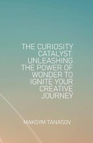 The Curiosity Catalyst Unleashing the Power of Wonder to Ignite Your Creative Journey