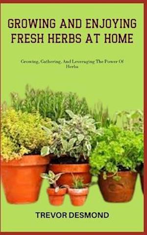 GROWING AND ENJOYING FRESH HERBS AT HOME: Growing, Gathering, And Leveraging The Power Of Herbs