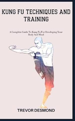 KUNG FU TECHNIQUES AND TRAINING: A Complete Guide To Kung Fu For Developing Your Body And Mind