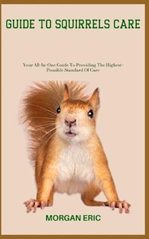 GUIDE TO SQUIRRELS CARE: Your All-In-One Guide To Providing The Highest-Possible Standard Of Care