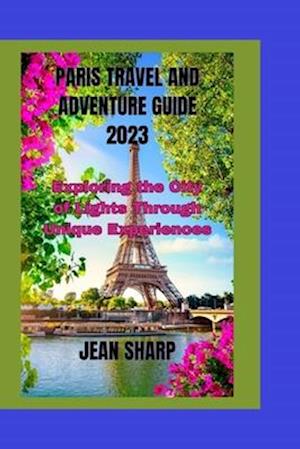 PARIS TRAVEL AND ADVENTURE GUIDE 2023: Exploring the City of Lights Through Unique Experiences