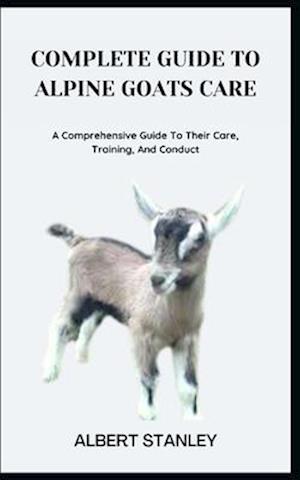 COMPLETE GUIDE TO ALPINE GOATS CARE: A Comprehensive Guide To Their Care, Training, And Conduct