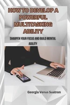 HOW TO DEVELOP A POWERFUL MULTITASKING ABILITY: SHARPEN YOUR FOCUS AND BUILD MENTAL AGILITY