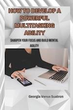 HOW TO DEVELOP A POWERFUL MULTITASKING ABILITY: SHARPEN YOUR FOCUS AND BUILD MENTAL AGILITY 