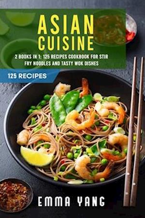 Asian Cuisine: 2 Books In 1: 125 Recipes Cookbook For Stir Fry Noodles And Tasty Wok Dishes