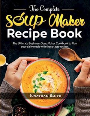 The Complete Soup Maker Recipe Book: The Ultimate Beginners Soup Maker Cookbook to Plan your daily meals with these tasty recipes