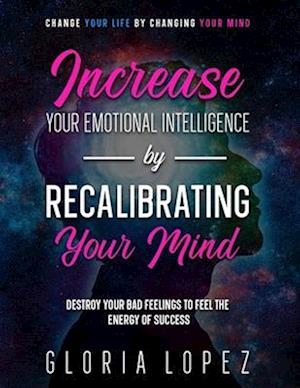Increase Your Emotional Intelligence By Recalibrating Your Mind: Change Your Life By Changing Your Mind (Destroy Your Bad Feelings To Feel The Energy