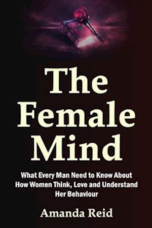 The Female Mind: What Every Man Need to Know About How Women Think, Love and Understand Her Behaviour