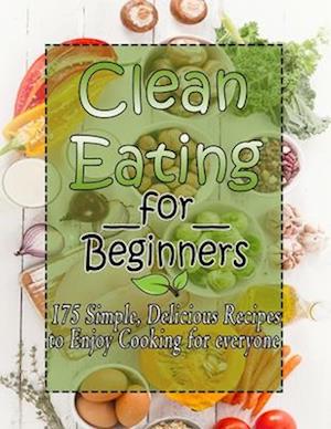 Clean Eating for Beginners : 175 Simple, Delicious Recipes to Enjoy Cooking for everyone