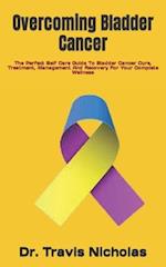 Overcoming Bladder Cancer: The Perfect Self Care Guide To Bladder Cancer Cure, Treatment, Management And Recovery For Your Complete Wellness 