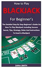 How to Play Blackjack for Beginner’s: The Detailed Step By Step Beginner’s Guide On How To Play Blackjack Including Success Secret, Tips, Strategy, R
