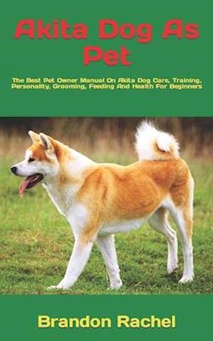 Akita Dog As Pet : The Best Pet Owner Manual On Akita Dog Care, Training, Personality, Grooming, Feeding And Health For Beginners