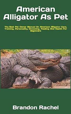 American Alligator As Pet : The Best Pet Owner Manual On American Alligator Care, Training, Personality, Grooming, Feeding And Health For Beginners