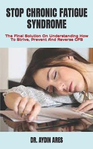 STOP CHRONIC FATIGUE SYNDROME : The Final Solution On Understanding How To Strive, Prevent And Reverse CFS