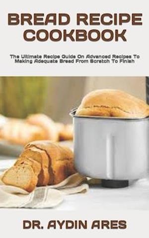 BREAD RECIPE COOKBOOK : The Ultimate Recipe Guide On Advanced Recipes To Making Adequate Bread From Scratch To Finish