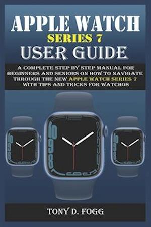 APPLE WATCH SERIES 7 USER GUIDE: A Complete Step By Step Manual for Beginners and Seniors on How To Navigate Through The New Apple Watch Series 7