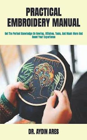 PRACTICAL EMBROIDERY MANUAL : Get The Perfect Knowledge On Sewing, Stitches, Tools, And Much More And Boost Your Experience