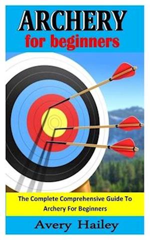 ARCHERY FOR BEGINNERS: The Complete Comprehensive Guide To Archery For Beginners