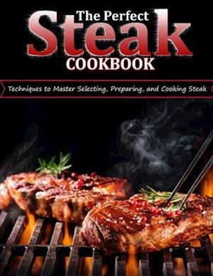 THE PERFECT STEAK COOKBOOK: Techniques to Master Selecting, Preparing, and Cooking Steak