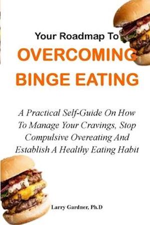 YOUR ROADMAP TO OVERCOMING BINGE EATING: A Practical Self-Guide On How To Manage Your Cravings, Stop Compulsive Overeating And Establish A Healthy Eat