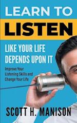 Learn To Listen Like Your Life Depends Upon It: Improve Your Listening Skills and Change Your Life 