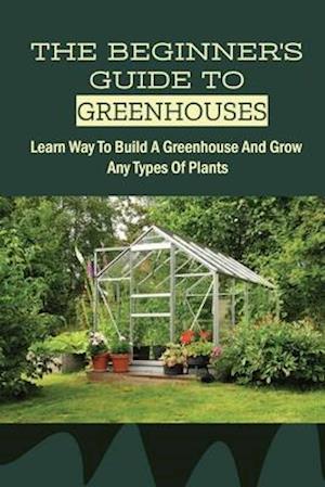 The Beginner's Guide To Greenhouses