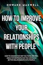 How to Improve Your Relationships with People : How to change the way you think and feel about other people so you can build better relationships wi