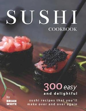 Sushi Cookbook: 300 Easy and Delightful Recipes That You'll Make Over and Over Again