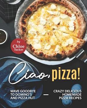 Ciao, Pizza!: Wave Goodbye to Domino's and Pizza Hut - Crazy Delicious Homemade Pizza Recipes