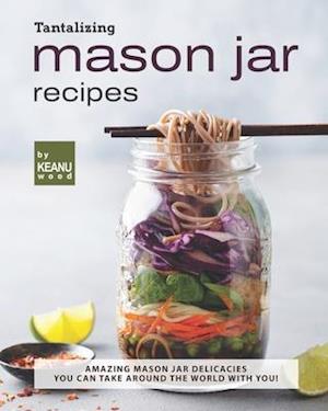 Tantalizing Mason Jar Recipes: Amazing Mason Jar Delicacies You Can Take around the World with You!