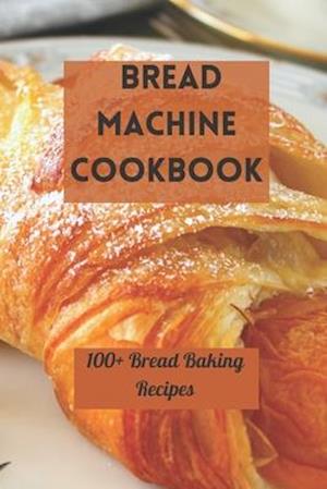 BREAD MACHINE COOKBOOK: 100+ BREAD BAKING RECIPES