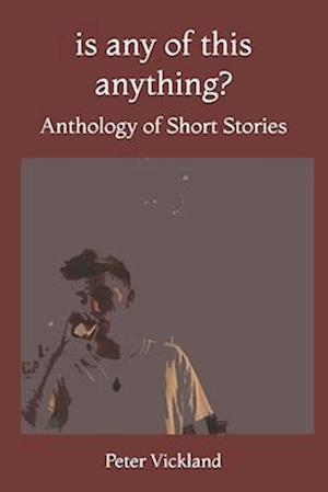 Is Any Of This Anything?: Anthology of Short Stories