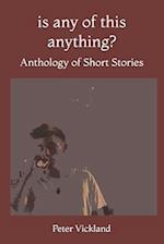 Is Any Of This Anything?: Anthology of Short Stories 