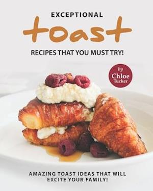 Exceptional Toast Recipes That You Must Try!: Amazing Toast Ideas That Will Excite Your Family!