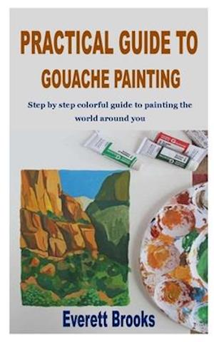 PRACTICAL GUIDE TO GOUACHE PAINTING: Step by step colorful guide to painting the world around you