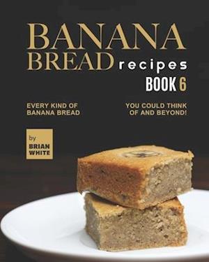 Banana Bread Recipes - Book 6: Every Kind of Banana Bread You Could Think Of and Beyond!