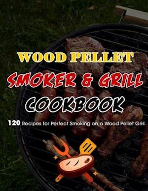 Wood Pellet Smoker & Grill Cookbook : 120 Recipes for Perfect Smoking on a Wood Pellet Grill