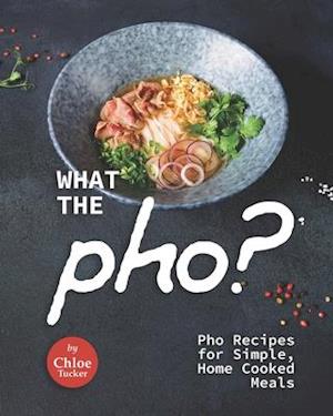 What the Pho?: Pho Recipes for Simple, Home Cooked Meals