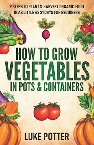 How to Grow Vegetables in Pots and Containers: 9 Steps to Plant & Harvest Organic Food in as Little as 21 Days for Beginners