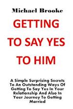 GETTING TO SAY YES TO HIM: A Simple Surprising Secrets To An Outstanding Ways Of Getting To Say Yes In Your Relationship And Also In Your Journey To G