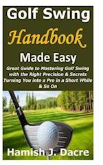 Golf Swing Handbook Made Easy: Great Guide to Mastering Golf Swing with the Right Precision & Secrets Turning You into a Pro in a Short While & So On 