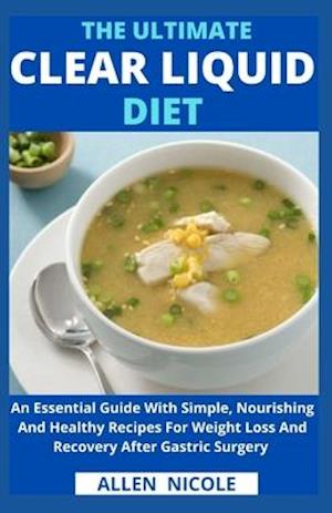 The Ultimate Clear Liquid Diet : An Essential Guide With Simple, Nourishing And Healthy Recipes For Weight Loss And Recovery After Gastric Surgery