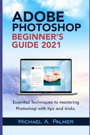 ADOBE PHOTOSHOP BEGINNER'S GUIDE 2021: ESSENTIAL TECHNIQUES TO MASTERING PHOTOSHOP WITH TIPS AND TRICKS