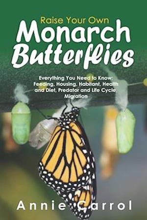Raise Your Own Monarch Butterflies: Everything You Need to Know: Feeding, Housing, Habitant, Health and Diet, Predator and Life Cycle, Migration