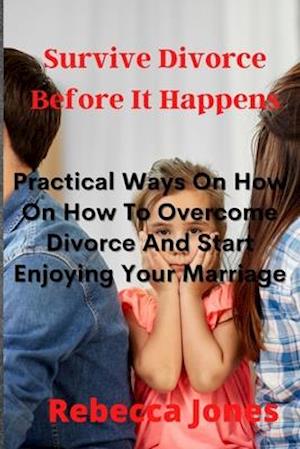 Surviving Divorce Before It Happens: Practical Ways On How On How To Overcome Divorce And Start Enjoying Your Marriage